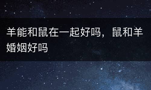 羊能和鼠在一起好吗，鼠和羊婚姻好吗
