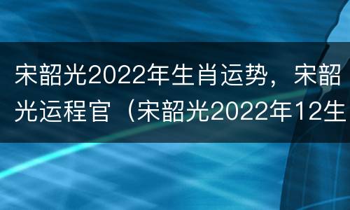 宋韶光2022年生肖运势，宋韶光运程官（宋韶光2022年12生肖运势解析）