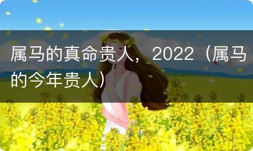属马的真命贵人，2022（属马的今年贵人）