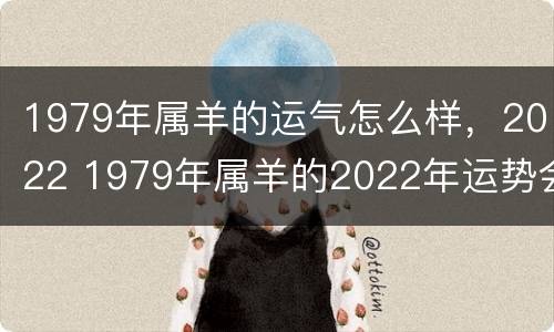 1979年属羊的运气怎么样，2022 1979年属羊的2022年运势会转好