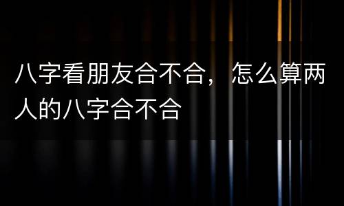 八字看朋友合不合，怎么算两人的八字合不合