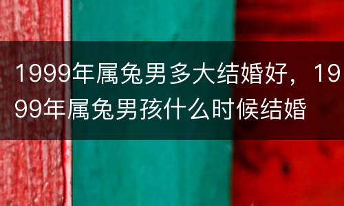 1999年属兔男多大结婚好，1999年属兔男孩什么时候结婚