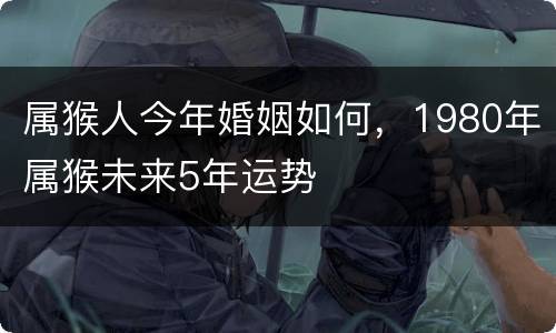 属猴人今年婚姻如何，1980年属猴未来5年运势