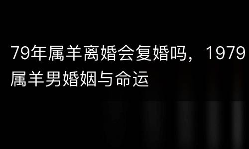 79年属羊离婚会复婚吗，1979属羊男婚姻与命运