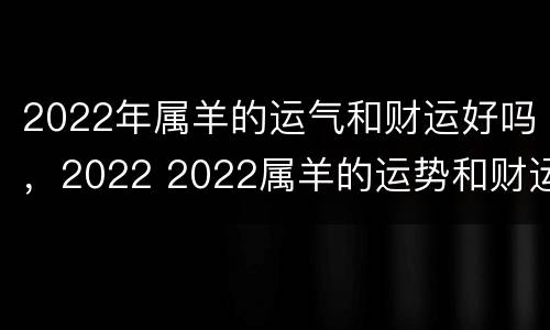 2022年属羊的运气和财运好吗，2022 2022属羊的运势和财运怎么样