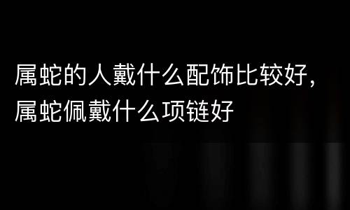 属蛇的人戴什么配饰比较好，属蛇佩戴什么项链好