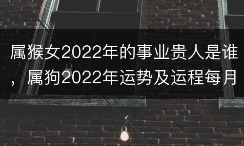 属猴女2022年的事业贵人是谁，属狗2022年运势及运程每月运程