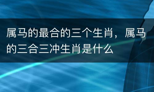 属马的最合的三个生肖，属马的三合三冲生肖是什么