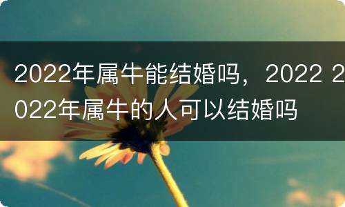 2022年属牛能结婚吗，2022 2022年属牛的人可以结婚吗