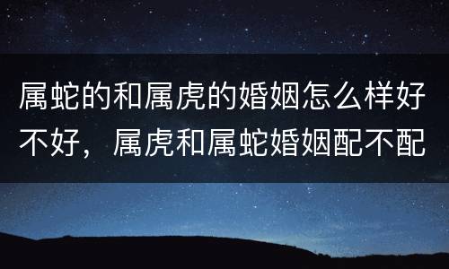 属蛇的和属虎的婚姻怎么样好不好，属虎和属蛇婚姻配不配