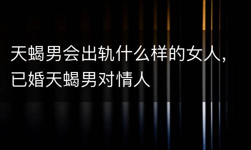 天蝎男会出轨什么样的女人，已婚天蝎男对情人