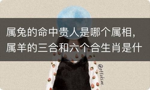 属兔的命中贵人是哪个属相，属羊的三合和六个合生肖是什么