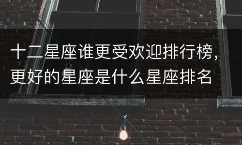 十二星座谁更受欢迎排行榜，更好的星座是什么星座排名