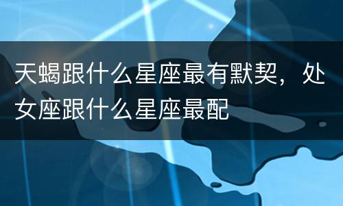 天蝎跟什么星座最有默契，处女座跟什么星座最配