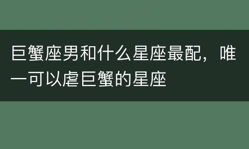 巨蟹座男和什么星座最配，唯一可以虐巨蟹的星座