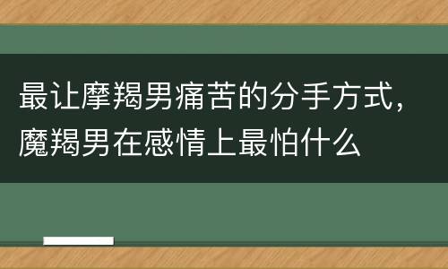 最让摩羯男痛苦的分手方式，魔羯男在感情上最怕什么