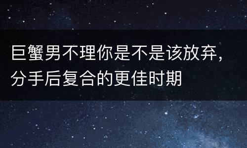 巨蟹男不理你是不是该放弃，分手后复合的更佳时期