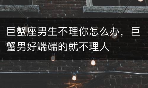 巨蟹座男生不理你怎么办，巨蟹男好端端的就不理人