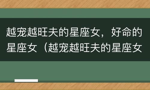 越宠越旺夫的星座女，好命的星座女（越宠越旺夫的星座女,好命的星座女是什么）