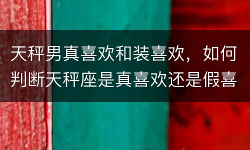 天秤男真喜欢和装喜欢，如何判断天秤座是真喜欢还是假喜欢