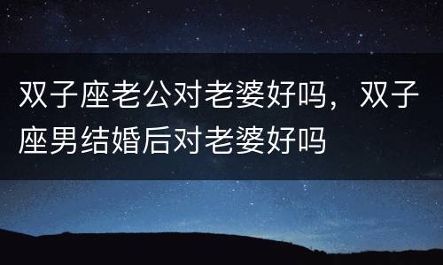 双子座老公对老婆好吗，双子座男结婚后对老婆好吗