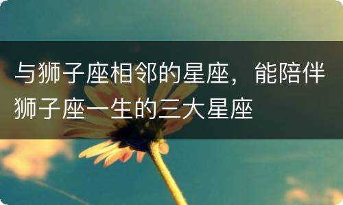 与狮子座相邻的星座，能陪伴狮子座一生的三大星座