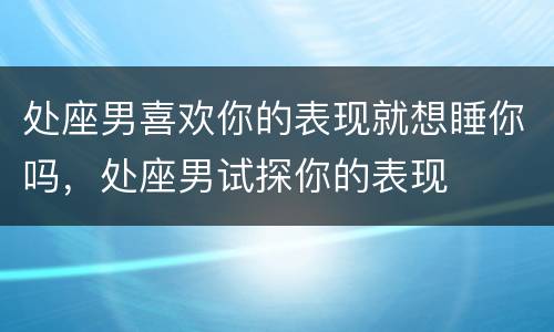 处座男喜欢你的表现就想睡你吗，处座男试探你的表现