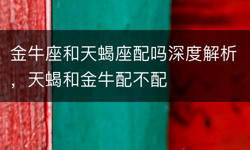 金牛座和天蝎座配吗深度解析，天蝎和金牛配不配