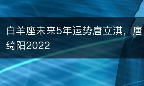 白羊座未来5年运势唐立淇，唐绮阳2022
