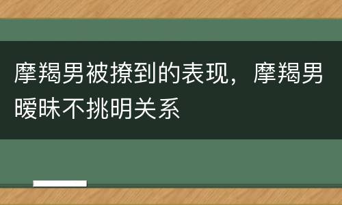 摩羯男被撩到的表现，摩羯男暧昧不挑明关系