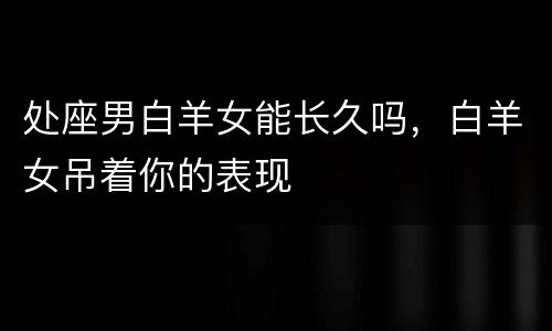 处座男白羊女能长久吗，白羊女吊着你的表现