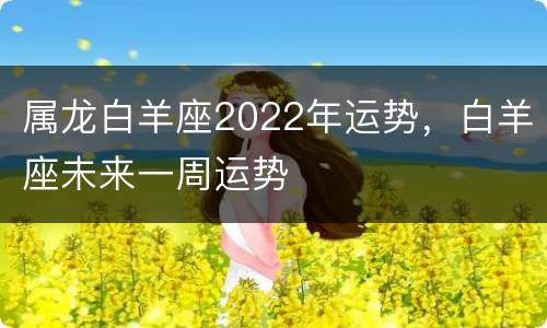 属龙白羊座2022年运势，白羊座未来一周运势