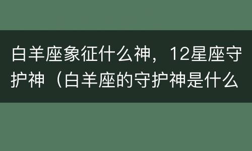 白羊座象征什么神，12星座守护神（白羊座的守护神是什么神?）