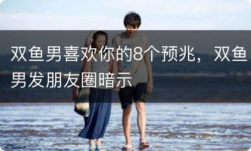 双鱼男喜欢你的8个预兆，双鱼男发朋友圈暗示