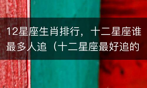 12星座生肖排行，十二星座谁最多人追（十二星座最好追的排名）