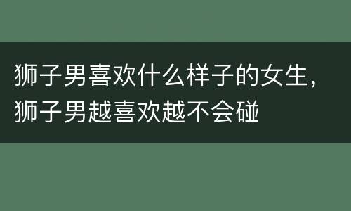 狮子男喜欢什么样子的女生，狮子男越喜欢越不会碰