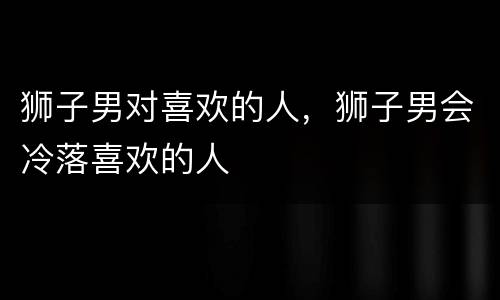 狮子男对喜欢的人，狮子男会冷落喜欢的人
