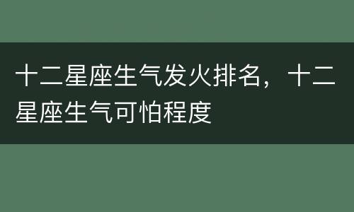 十二星座生气发火排名，十二星座生气可怕程度