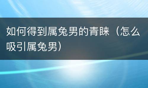 如何得到属兔男的青睐（怎么吸引属兔男）