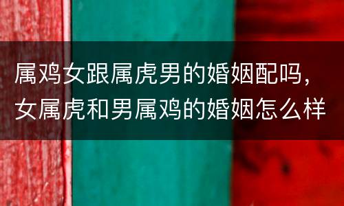属鸡女跟属虎男的婚姻配吗，女属虎和男属鸡的婚姻怎么样