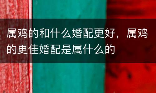 属鸡的和什么婚配更好，属鸡的更佳婚配是属什么的