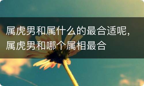 属虎男和属什么的最合适呢，属虎男和哪个属相最合