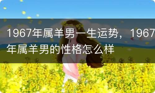 1967年属羊男一生运势，1967年属羊男的性格怎么样