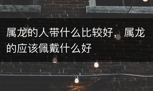 属龙的人带什么比较好，属龙的应该佩戴什么好