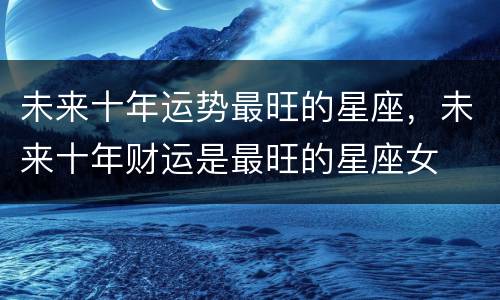 未来十年运势最旺的星座，未来十年财运是最旺的星座女