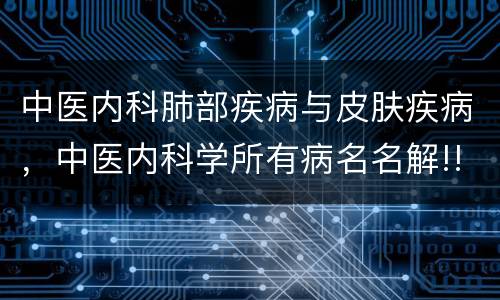 中医内科肺部疾病与皮肤疾病，中医内科学所有病名名解!!!!!!!