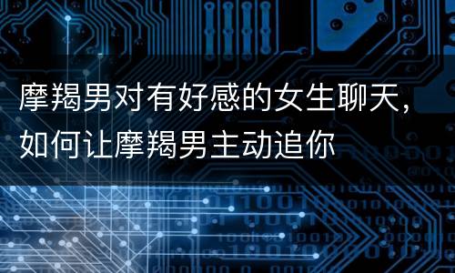 摩羯男对有好感的女生聊天，如何让摩羯男主动追你