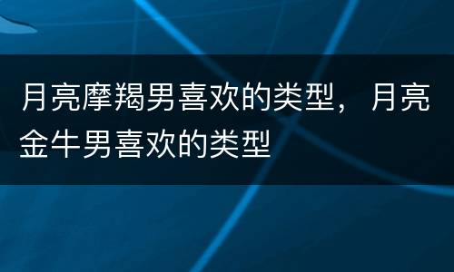 月亮摩羯男喜欢的类型，月亮金牛男喜欢的类型