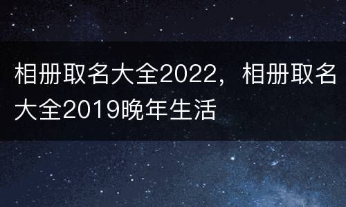 相册取名大全2022，相册取名大全2019晚年生活