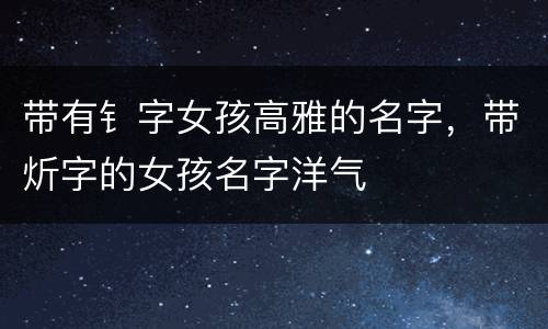 带有钅字女孩高雅的名字，带炘字的女孩名字洋气